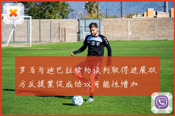 罗马与迪巴拉续约谈判取得进展双方反提案促成协议可能性增加