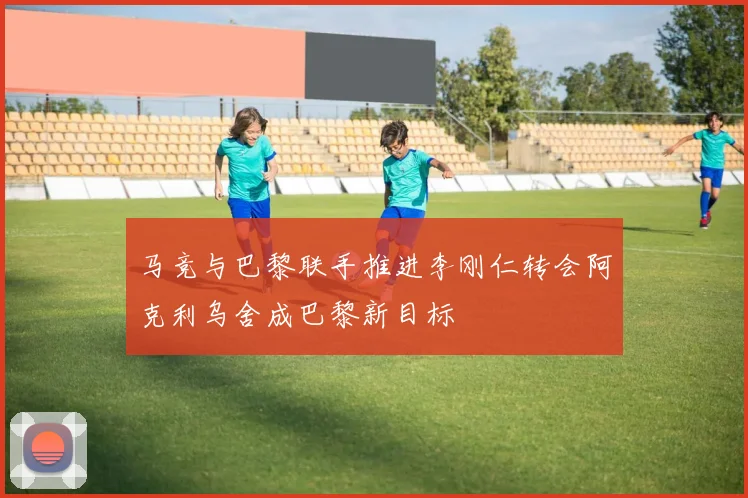 马竞与巴黎联手推进李刚仁转会阿克利乌舍成巴黎新目标