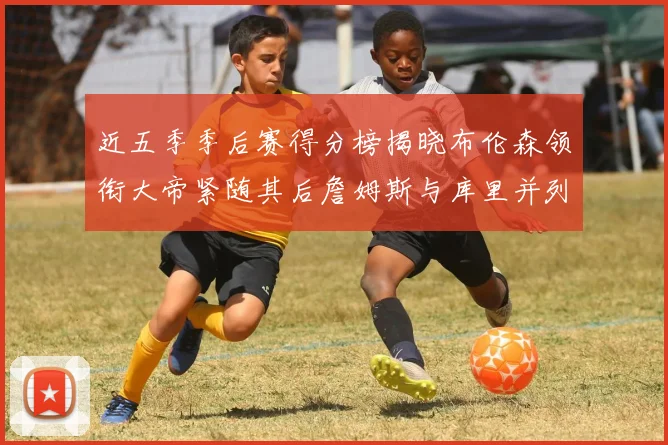 近五季季后赛得分榜揭晓布伦森领衔大帝紧随其后詹姆斯与库里并列第四