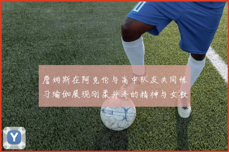 詹姆斯在阿克伦与高中队友共同练习瑜伽展现刚柔并济的精神与女教练合影留念