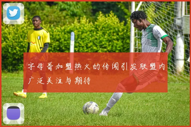 字母哥加盟热火的传闻引发联盟内广泛关注与期待