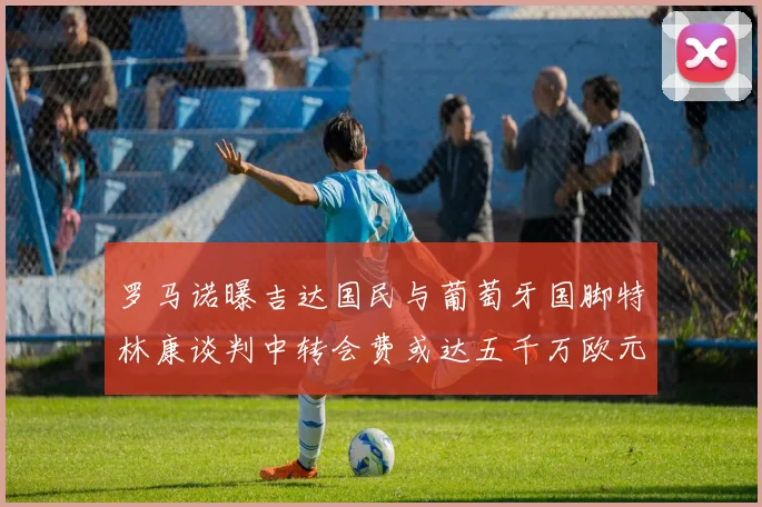 罗马诺曝吉达国民与葡萄牙国脚特林康谈判中转会费或达五千万欧元