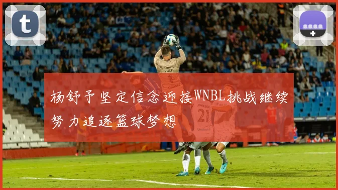 杨舒予坚定信念迎接WNBL挑战继续努力追逐篮球梦想