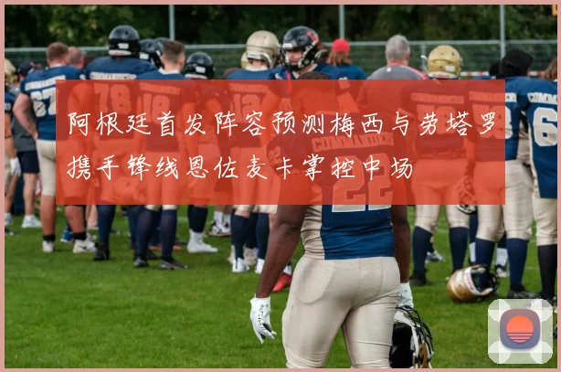 阿根廷首发阵容预测梅西与劳塔罗携手锋线恩佐麦卡掌控中场
