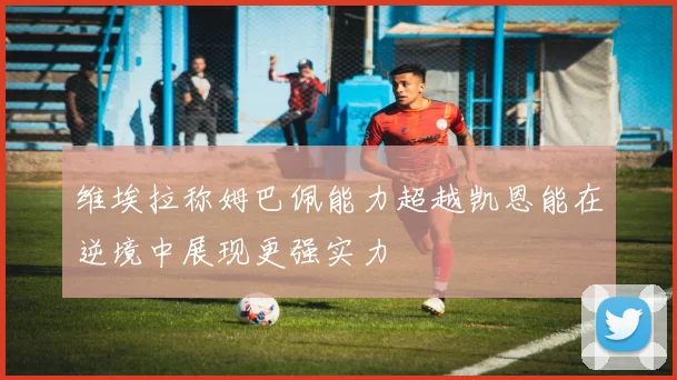 维埃拉称姆巴佩能力超越凯恩能在逆境中展现更强实力