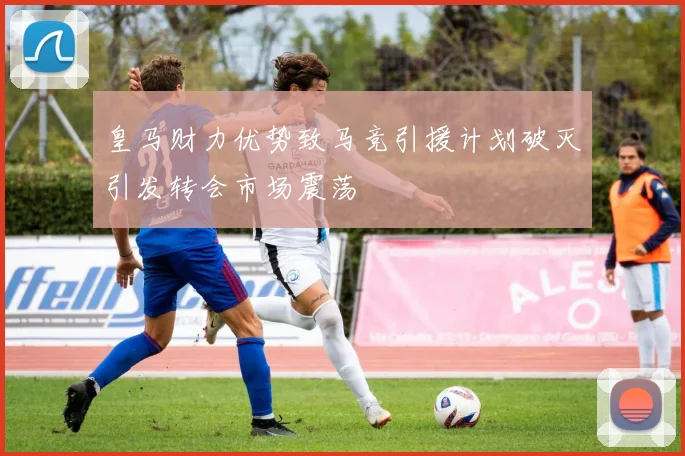 皇马财力优势致马竞引援计划破灭引发转会市场震荡