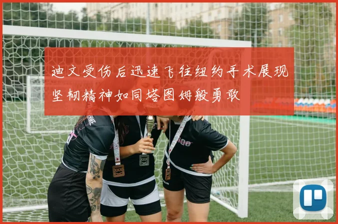 迪文受伤后迅速飞往纽约手术展现坚韧精神如同塔图姆般勇敢