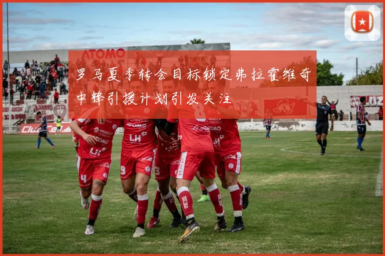 罗马夏季转会目标锁定弗拉霍维奇中锋引援计划引发关注