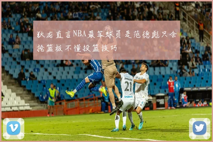 狄龙直言NBA最笨球员是范德彪只会抢篮板不懂投篮技巧