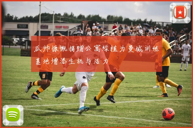 瓜帅慷慨捐赠公寓绿植为曼城训练基地增添生机与活力