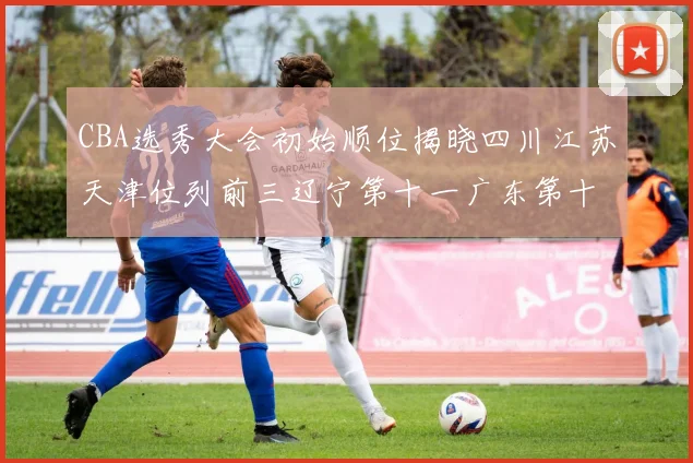 CBA选秀大会初始顺位揭晓四川江苏天津位列前三辽宁第十一广东第十六