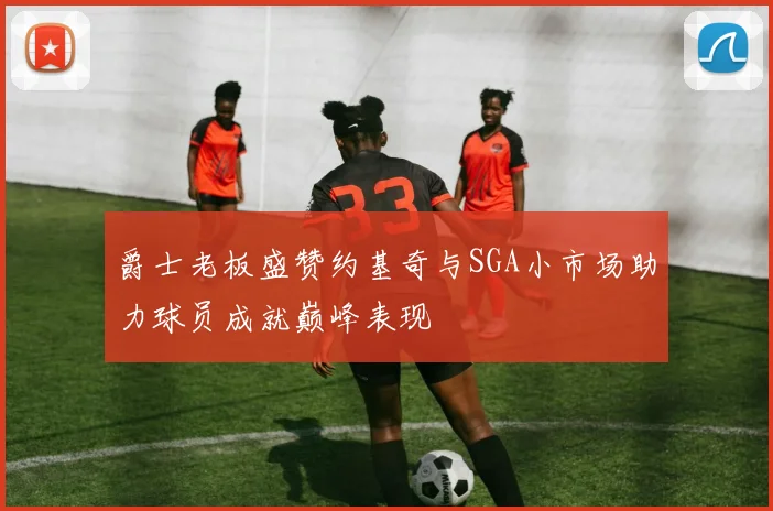 爵士老板盛赞约基奇与SGA小市场助力球员成就巅峰表现