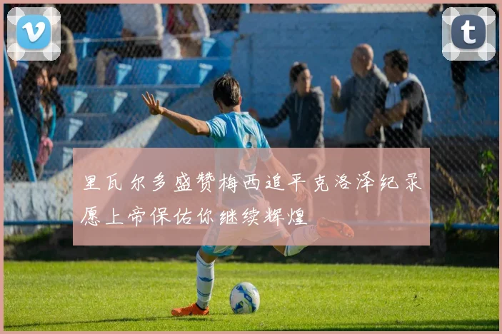 里瓦尔多盛赞梅西追平克洛泽纪录愿上帝保佑你继续辉煌