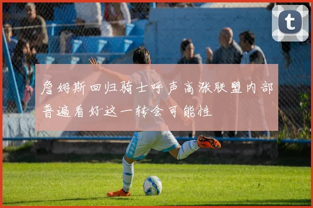 詹姆斯回归骑士呼声高涨联盟内部普遍看好这一转会可能性