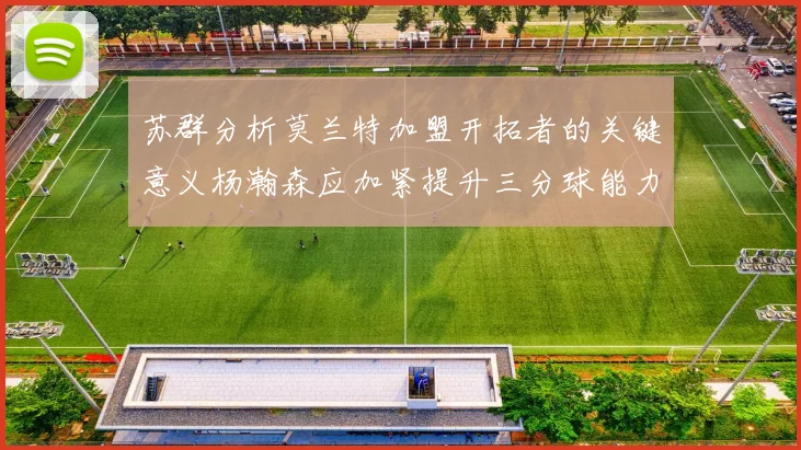 苏群分析莫兰特加盟开拓者的关键意义杨瀚森应加紧提升三分球能力
