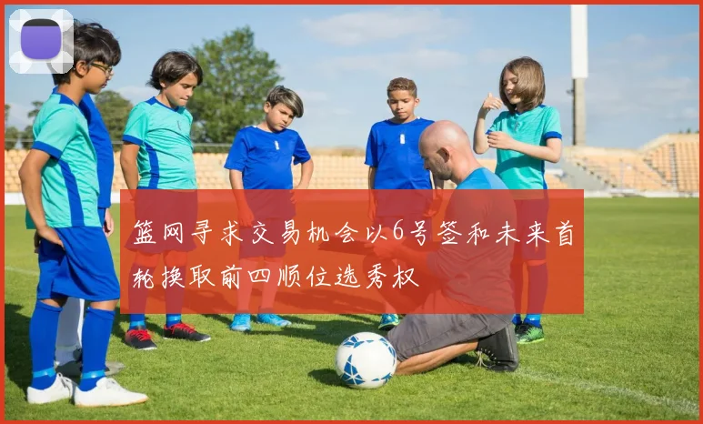 篮网寻求交易机会以6号签和未来首轮换取前四顺位选秀权
