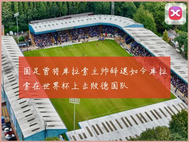 国足曾将库拉索主帅辞退如今库拉索在世界杯上击败德国队