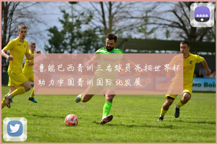 鲁能巴西青训三名球员亮相世界杯助力中国青训国际化发展