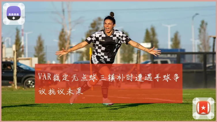 VAR裁定无点球三镇补时遭遇手球争议抗议未果