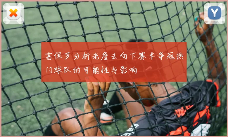 富保罗分析老詹去向下赛季争冠热门球队的可能性与影响