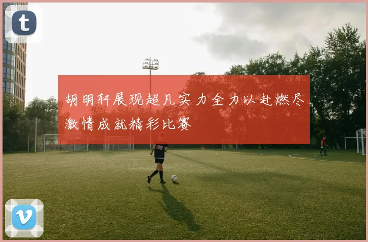 胡明轩展现超凡实力全力以赴燃尽激情成就精彩比赛