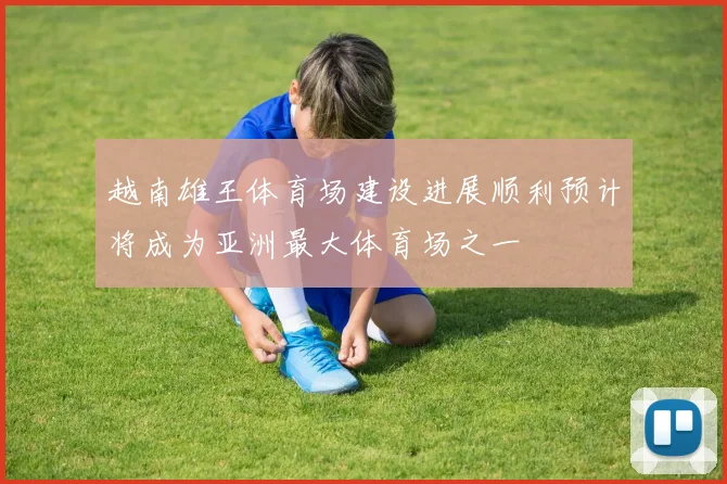 越南雄王体育场建设进展顺利预计将成为亚洲最大体育场之一