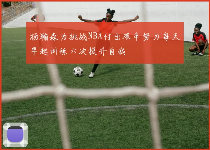杨瀚森为挑战NBA付出艰辛努力每天早起训练六次提升自我