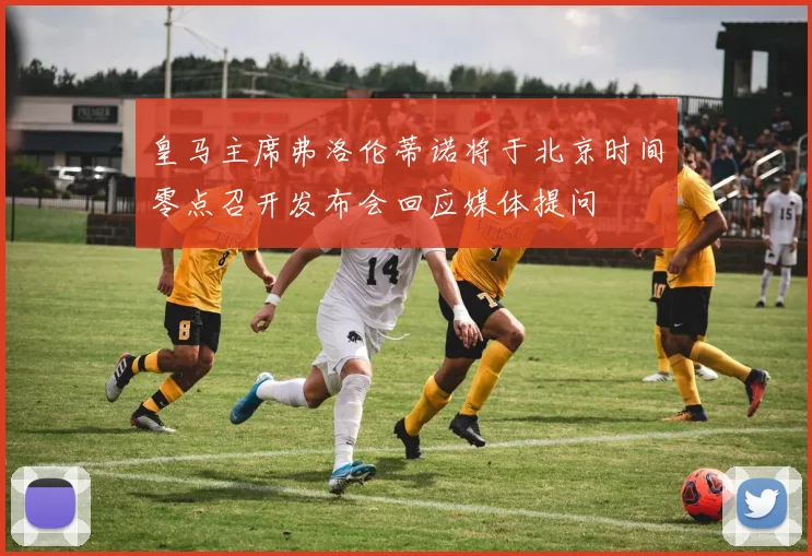皇马主席弗洛伦蒂诺将于北京时间零点召开发布会回应媒体提问