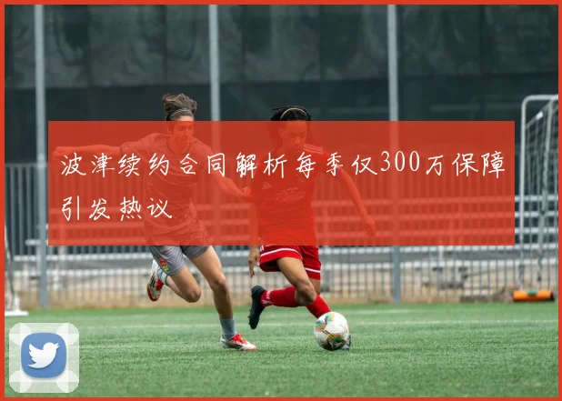 波津续约合同解析每季仅300万保障引发热议