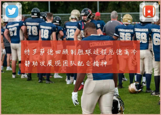 特罗萨德回顾制胜球过程厄德高冷静助攻展现团队配合精神
